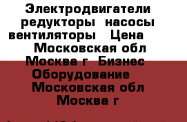 Электродвигатели, редукторы, насосы, вентиляторы › Цена ­ 123 - Московская обл., Москва г. Бизнес » Оборудование   . Московская обл.,Москва г.